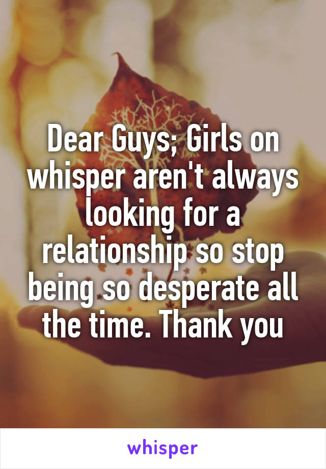 Dear Guys; Girls on whisper aren't always looking for a relationship so stop being so desperate all the time. Thank you