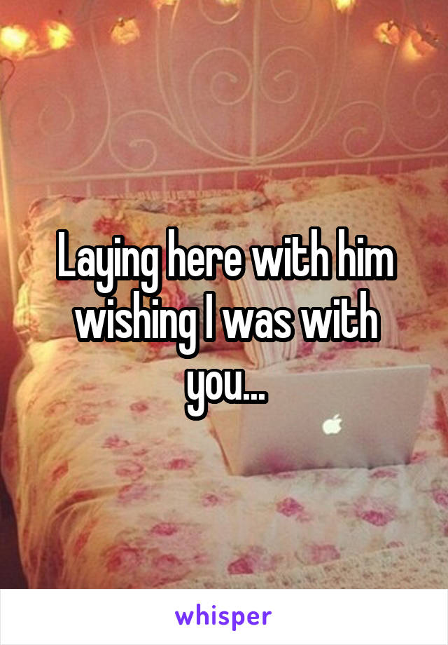 Laying here with him wishing I was with you...