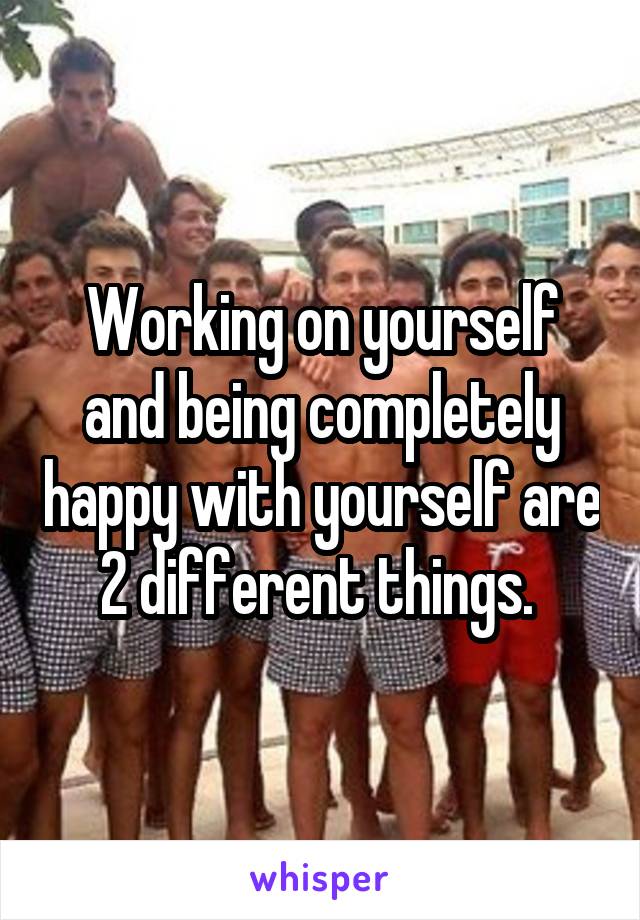 Working on yourself and being completely happy with yourself are 2 different things. 