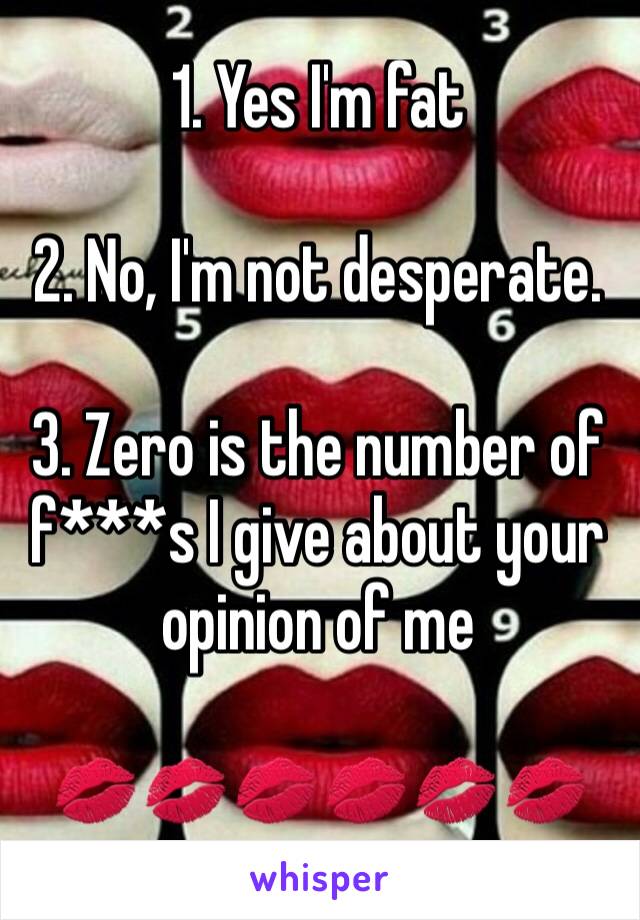 1. Yes I'm fat

2. No, I'm not desperate.

3. Zero is the number of f***s I give about your opinion of me

💋💋💋💋💋💋