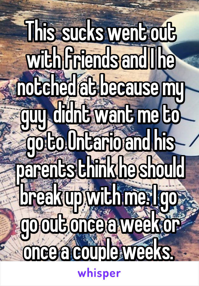 This  sucks went out with friends and I he notched at because my guy  didnt want me to go to Ontario and his parents think he should break up with me. I go  go out once a week or once a couple weeks. 