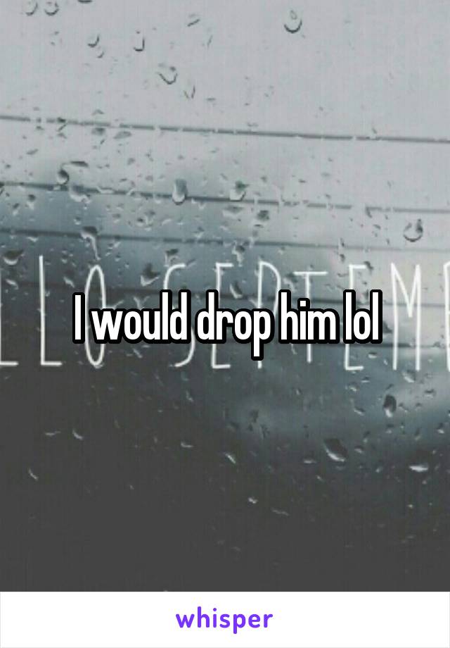 I would drop him lol