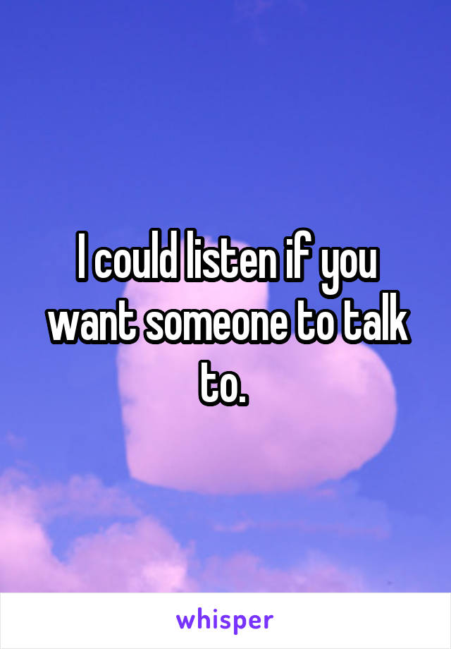 I could listen if you want someone to talk to. 