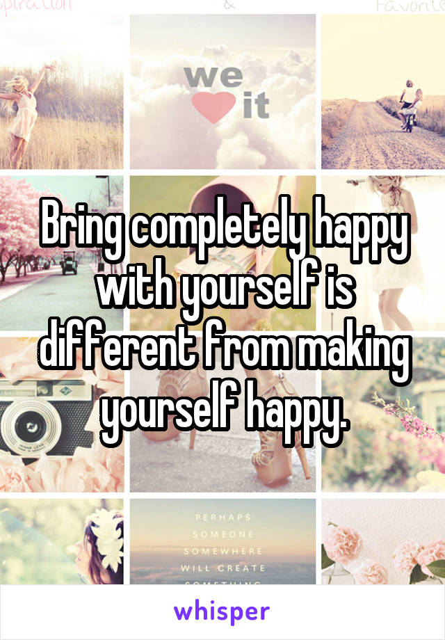 Bring completely happy with yourself is different from making yourself happy.