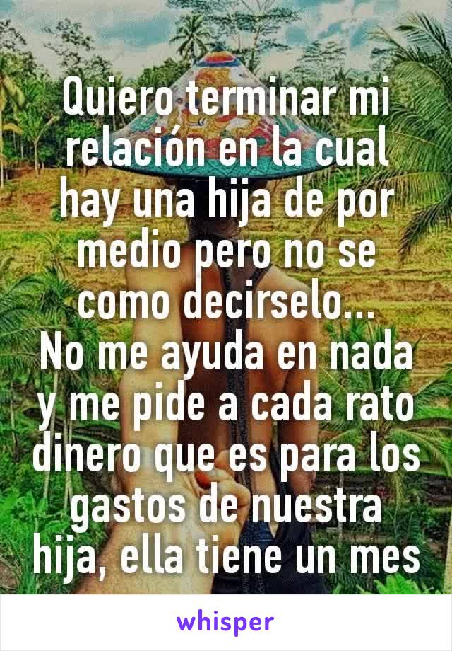 Quiero terminar mi relación en la cual hay una hija de por medio pero no se como decirselo...
No me ayuda en nada y me pide a cada rato dinero que es para los gastos de nuestra hija, ella tiene un mes