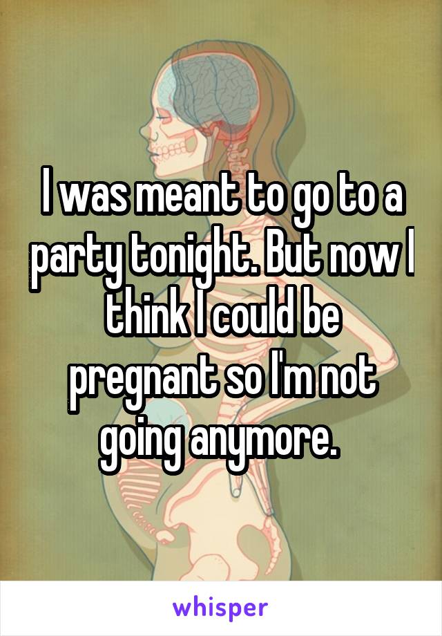 I was meant to go to a party tonight. But now I think I could be pregnant so I'm not going anymore. 