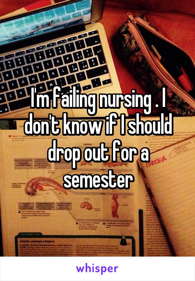 I'm failing nursing . I don't know if I should drop out for a semester