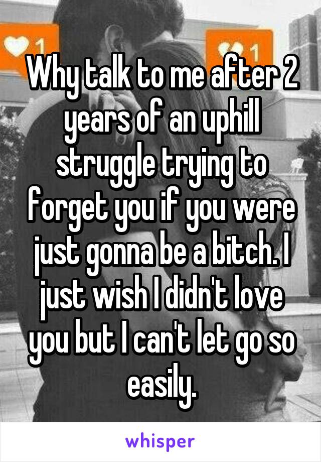 Why talk to me after 2 years of an uphill struggle trying to forget you if you were just gonna be a bitch. I just wish I didn't love you but I can't let go so easily.