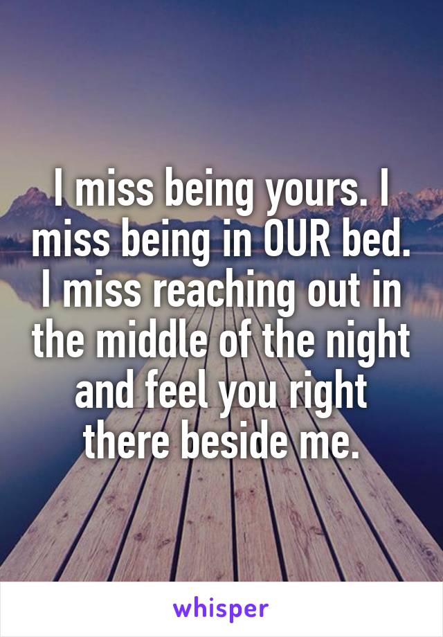 I miss being yours. I miss being in OUR bed. I miss reaching out in the middle of the night and feel you right there beside me.