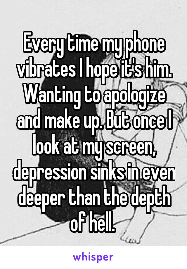 Every time my phone vibrates I hope it's him. Wanting to apologize and make up. But once I look at my screen, depression sinks in even deeper than the depth of hell. 