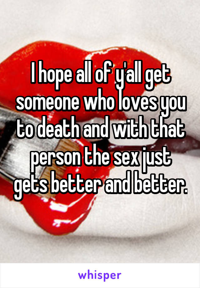 I hope all of y'all get someone who loves you to death and with that person the sex just gets better and better. 