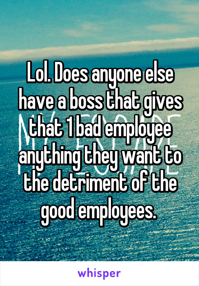 Lol. Does anyone else have a boss that gives that 1 bad employee anything they want to the detriment of the good employees. 