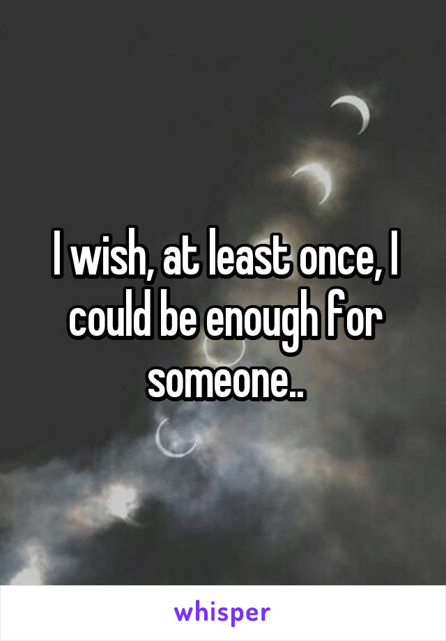 I wish, at least once, I could be enough for someone..