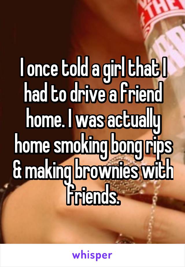 I once told a girl that I had to drive a friend home. I was actually home smoking bong rips & making brownies with friends.