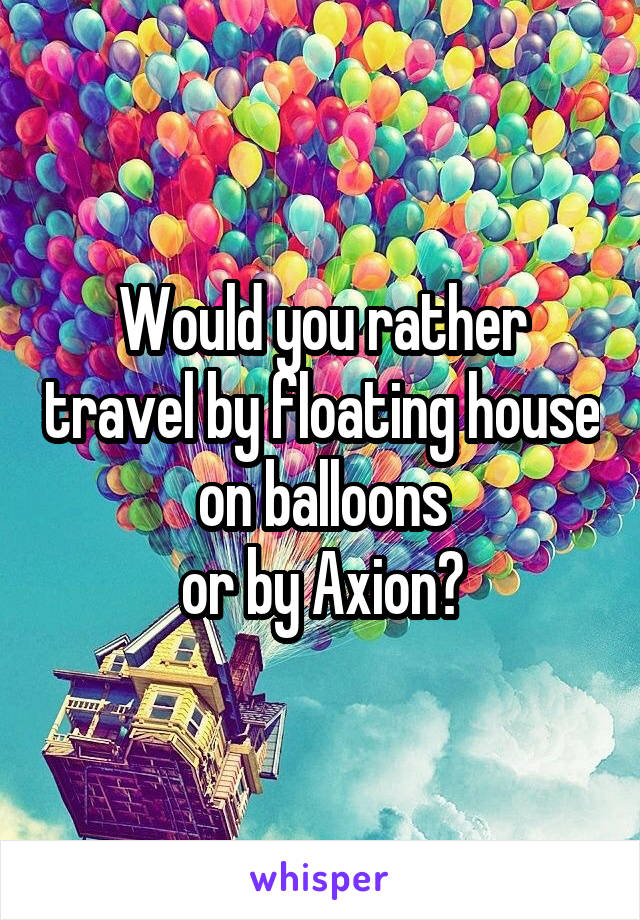 Would you rather travel by floating house on balloons
or by Axion?