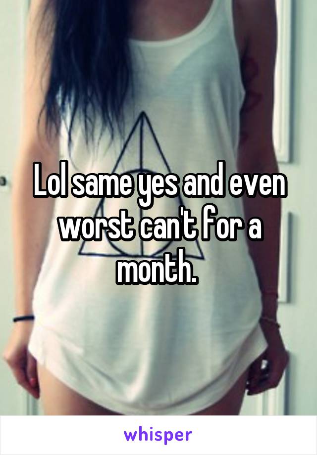 Lol same yes and even worst can't for a month. 