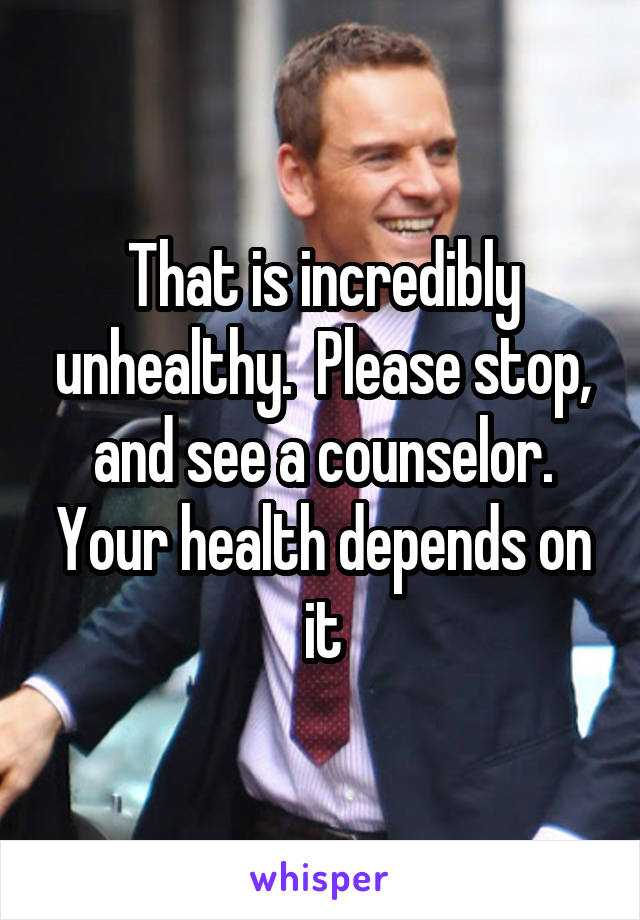 That is incredibly unhealthy.  Please stop, and see a counselor. Your health depends on it
