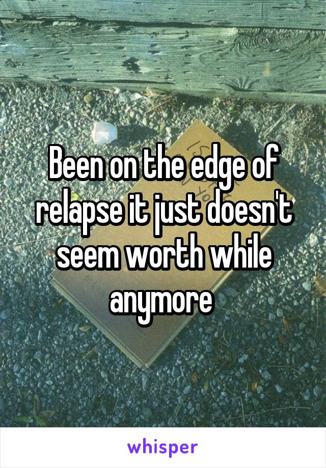 Been on the edge of relapse it just doesn't seem worth while anymore 