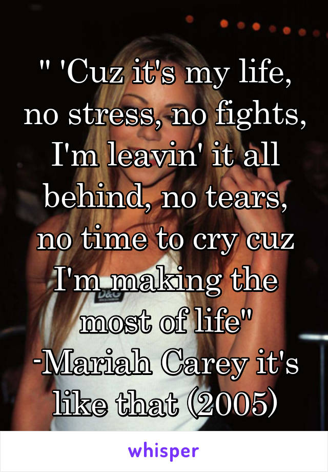 " 'Cuz it's my life, no stress, no fights, I'm leavin' it all behind, no tears, no time to cry cuz I'm making the most of life" -Mariah Carey it's like that (2005)