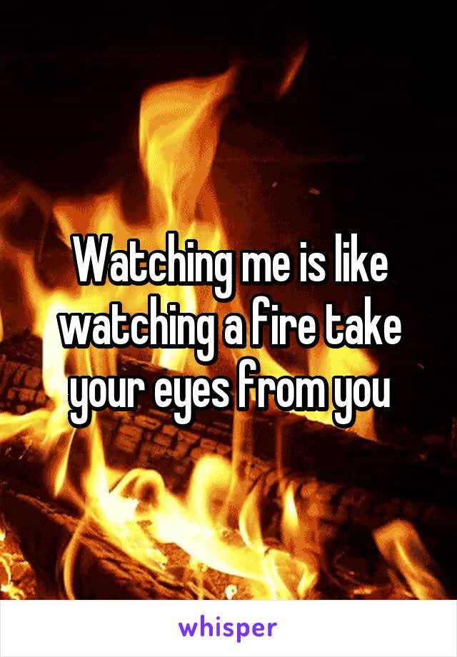 Watching me is like watching a fire take your eyes from you