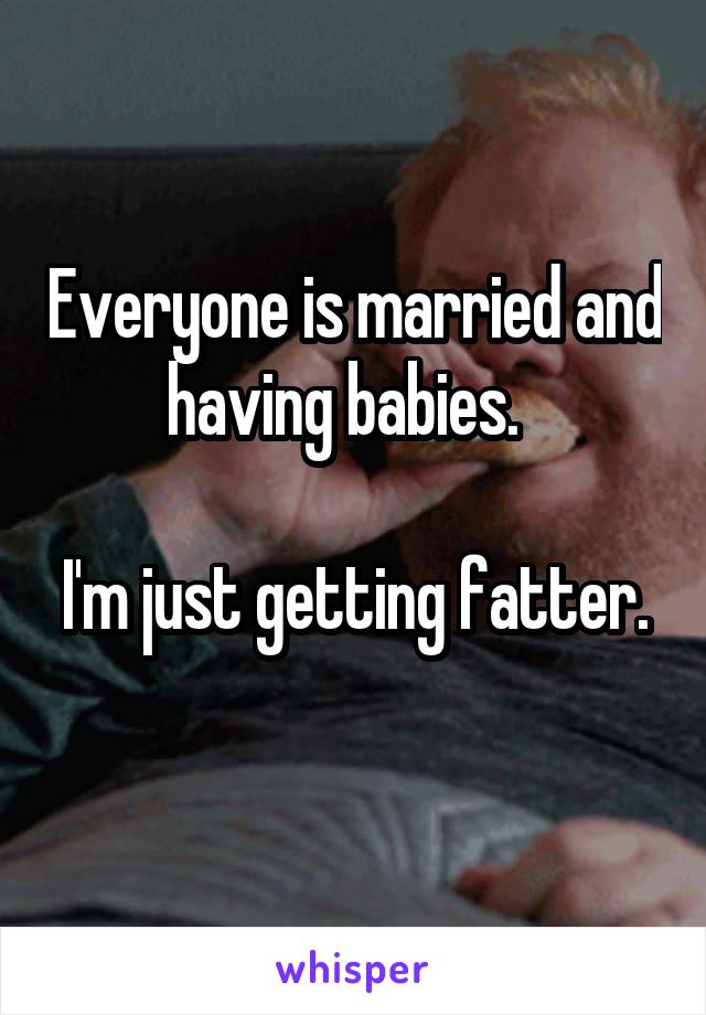 Everyone is married and having babies.  

I'm just getting fatter. 