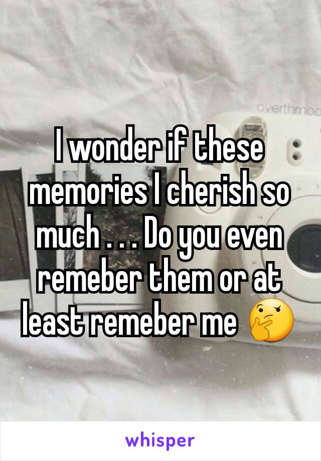 I wonder if these memories I cherish so much . . . Do you even remeber them or at least remeber me 🤔