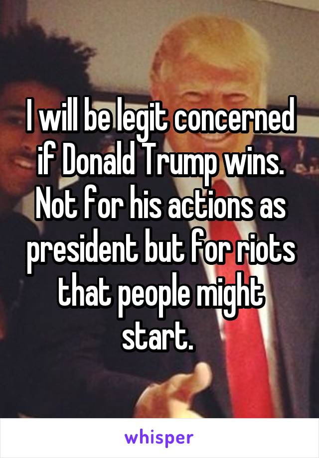 I will be legit concerned if Donald Trump wins. Not for his actions as president but for riots that people might start. 