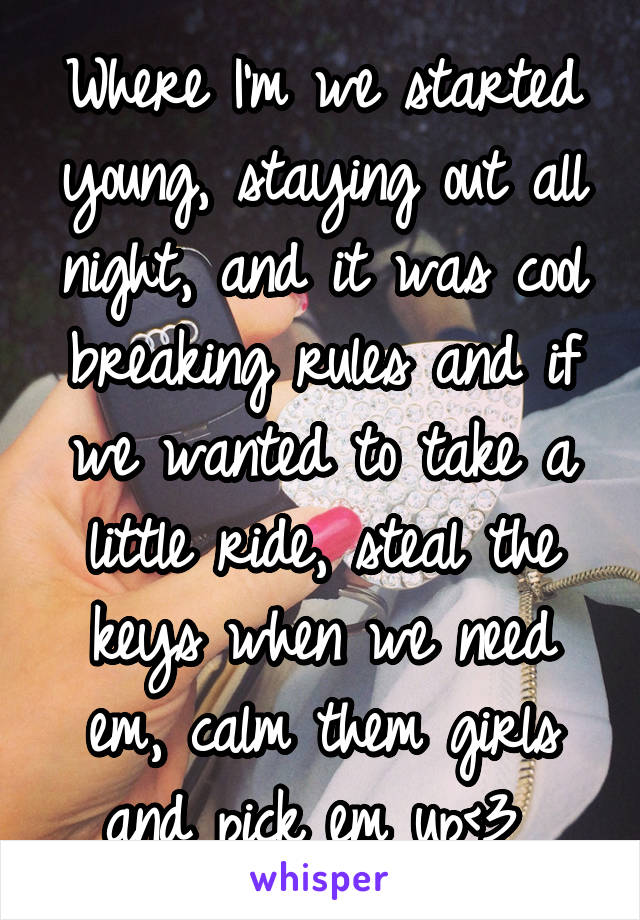 Where I'm we started young, staying out all night, and it was cool breaking rules and if we wanted to take a little ride, steal the keys when we need em, calm them girls and pick em up<3 