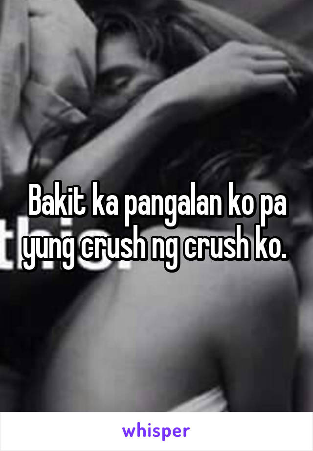 Bakit ka pangalan ko pa yung crush ng crush ko. 