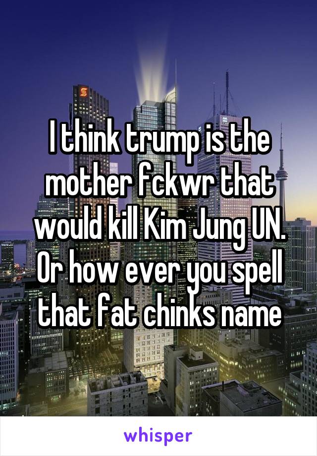 I think trump is the mother fckwr that would kill Kim Jung UN. Or how ever you spell that fat chinks name