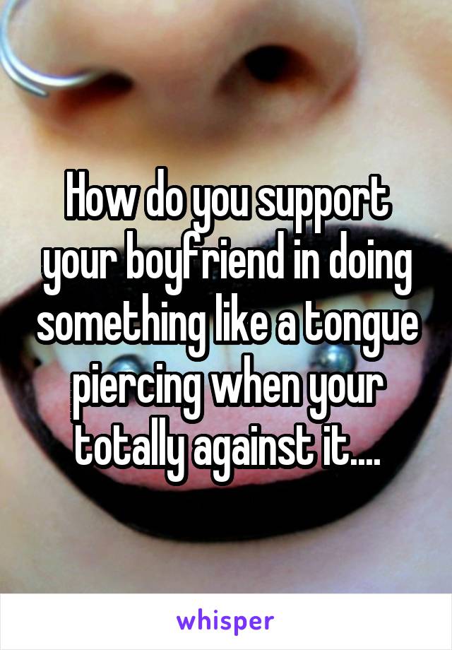 How do you support your boyfriend in doing something like a tongue piercing when your totally against it....