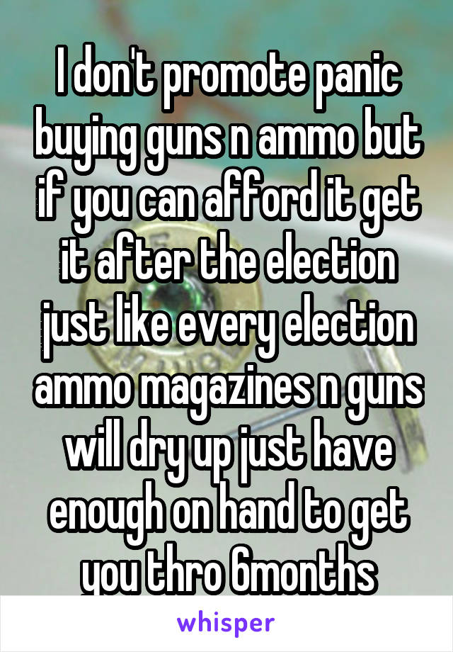 I don't promote panic buying guns n ammo but if you can afford it get it after the election just like every election ammo magazines n guns will dry up just have enough on hand to get you thro 6months