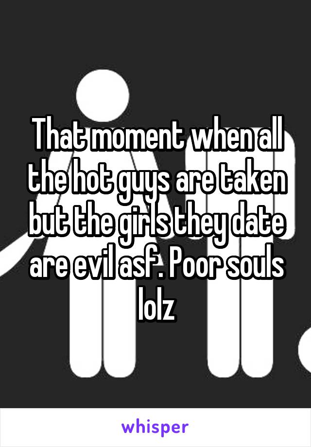 That moment when all the hot guys are taken but the girls they date are evil asf. Poor souls lolz