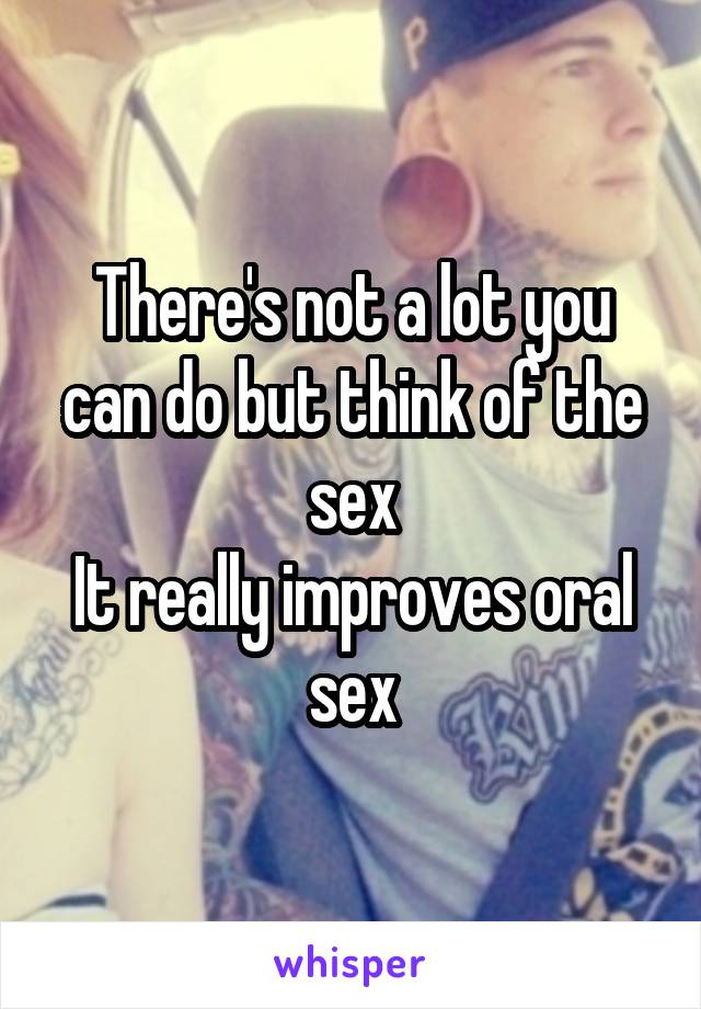 There's not a lot you can do but think of the sex
It really improves oral sex