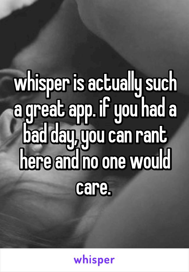 whisper is actually such a great app. if you had a bad day, you can rant here and no one would care. 