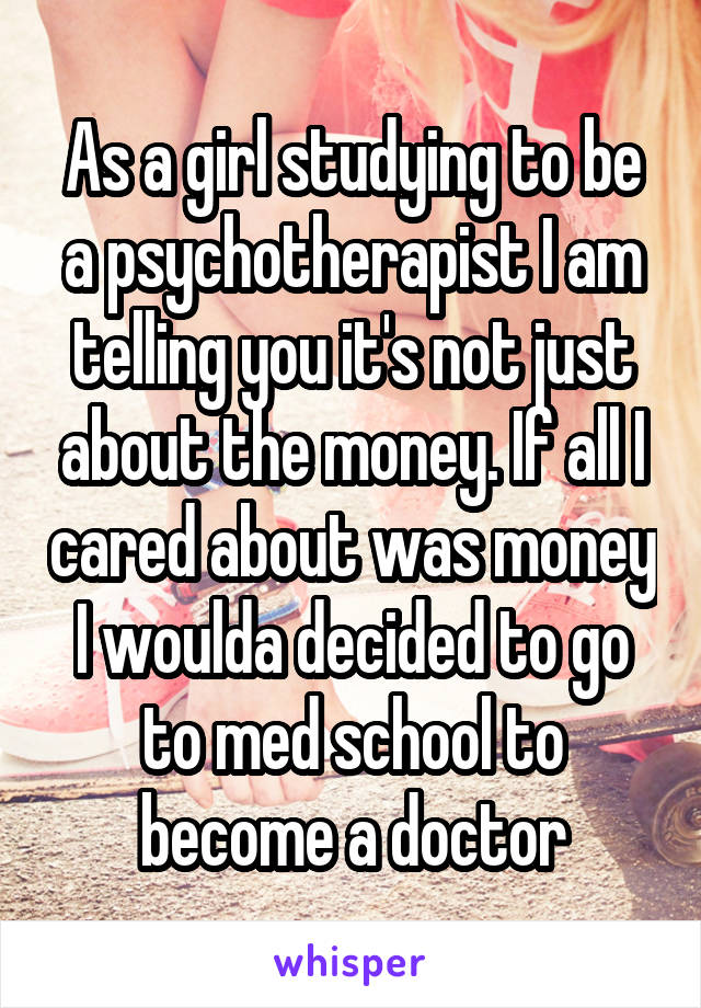 As a girl studying to be a psychotherapist I am telling you it's not just about the money. If all I cared about was money I woulda decided to go to med school to become a doctor