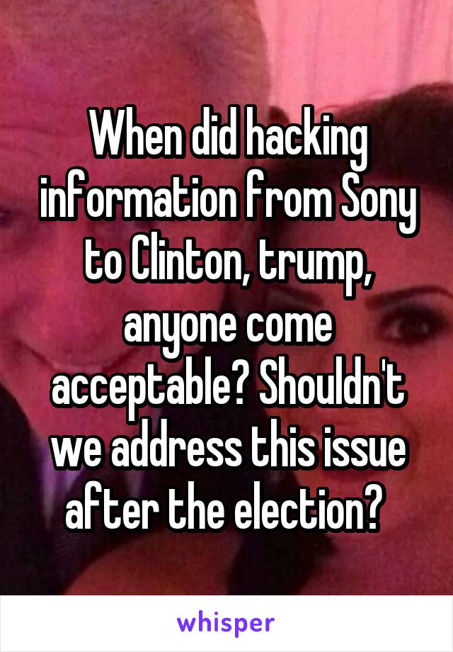 When did hacking information from Sony to Clinton, trump, anyone come acceptable? Shouldn't we address this issue after the election? 