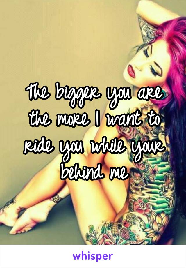 The bigger you are the more I want to ride you while your behind me