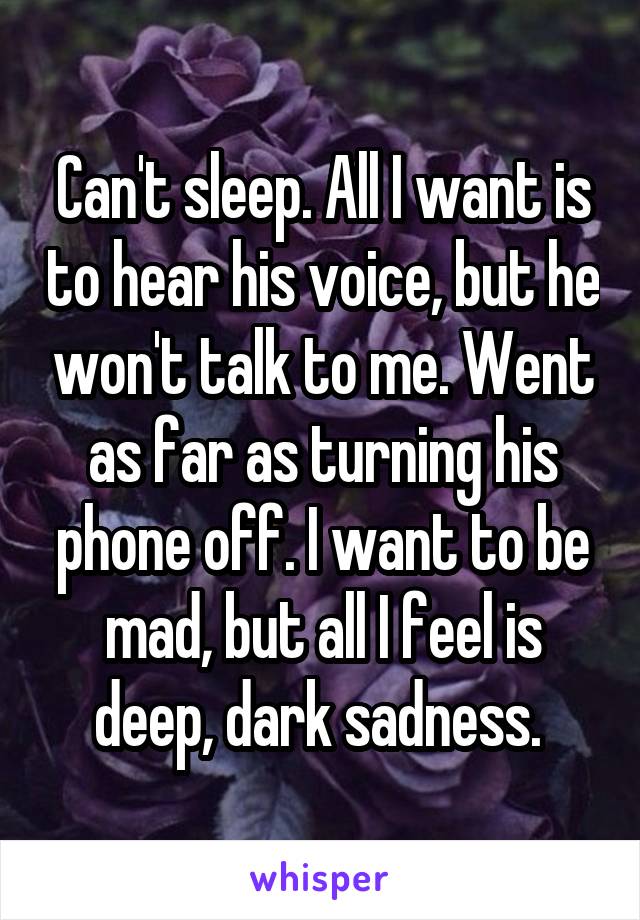 Can't sleep. All I want is to hear his voice, but he won't talk to me. Went as far as turning his phone off. I want to be mad, but all I feel is deep, dark sadness. 