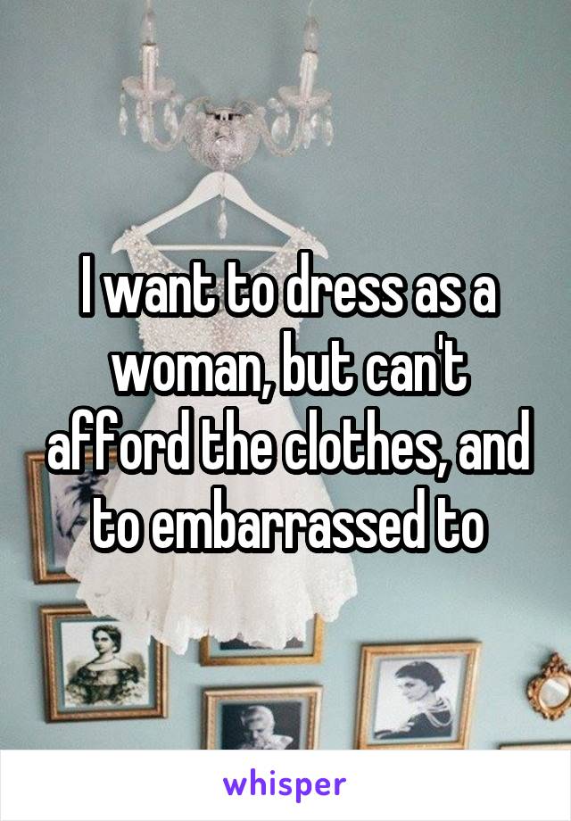 I want to dress as a woman, but can't afford the clothes, and to embarrassed to