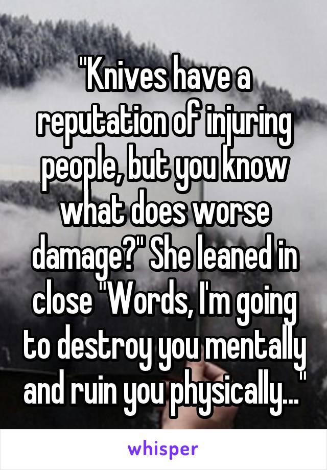 "Knives have a reputation of injuring people, but you know what does worse damage?" She leaned in close "Words, I'm going to destroy you mentally and ruin you physically..."