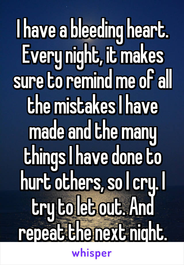 I have a bleeding heart. Every night, it makes sure to remind me of all the mistakes I have made and the many things I have done to hurt others, so I cry. I try to let out. And repeat the next night.