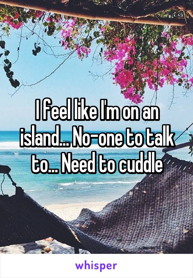 I feel like I'm on an island... No-one to talk to... Need to cuddle