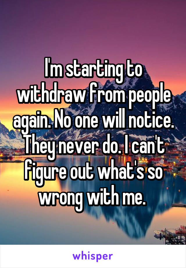 I'm starting to withdraw from people again. No one will notice. They never do. I can't figure out what's so wrong with me. 