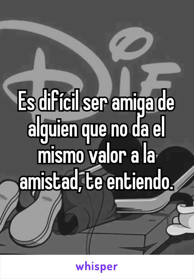 Es difícil ser amiga de alguien que no da el mismo valor a la amistad, te entiendo.