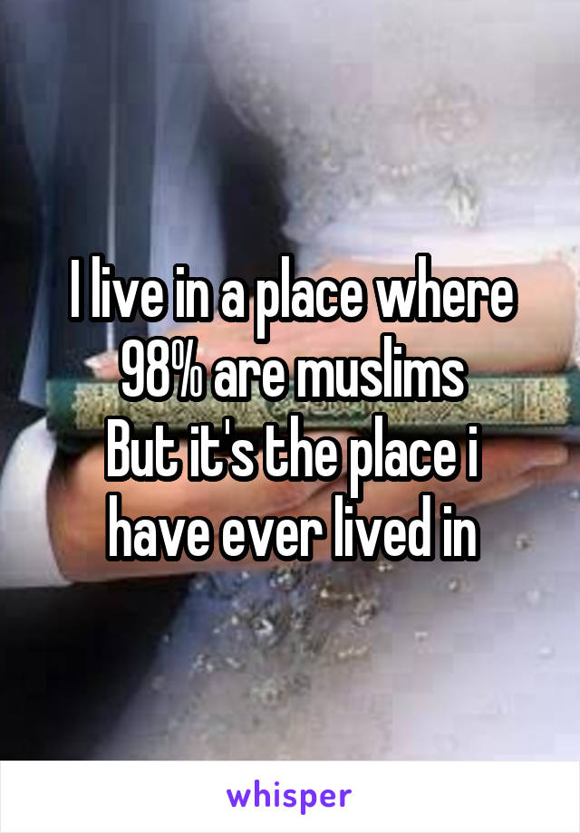 I live in a place where 98% are muslims
But it's the place i have ever lived in