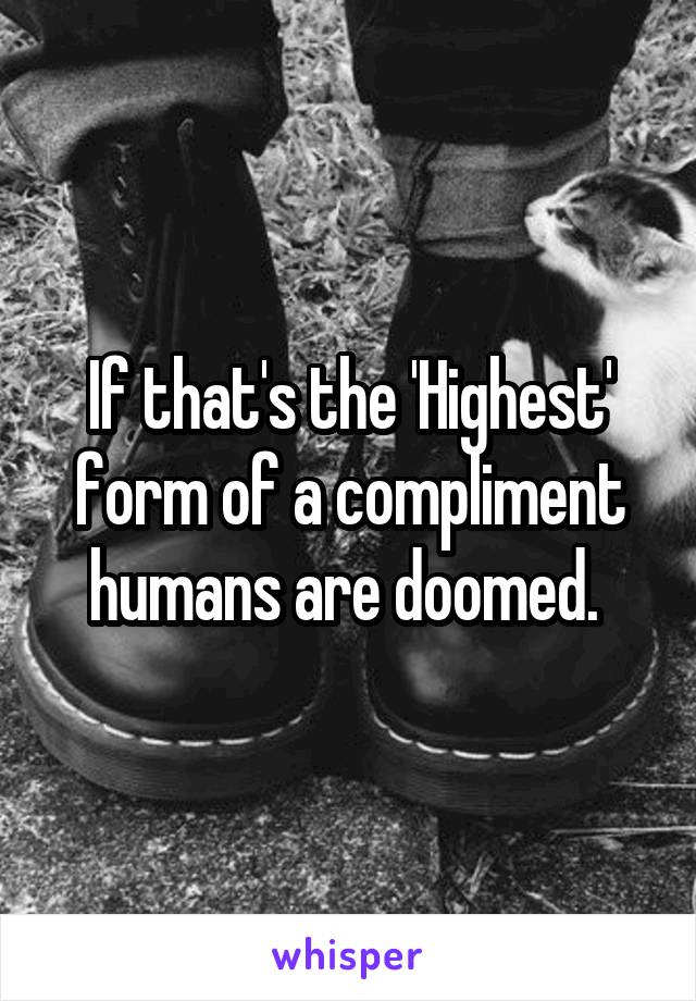 If that's the 'Highest' form of a compliment humans are doomed. 