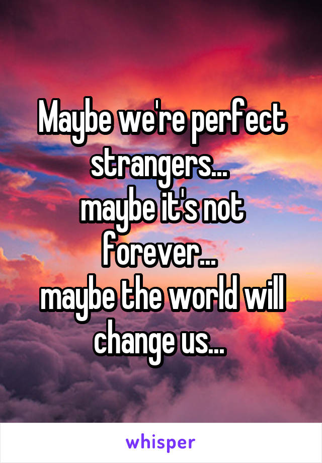 Maybe we're perfect strangers... 
maybe it's not forever... 
maybe the world will change us... 