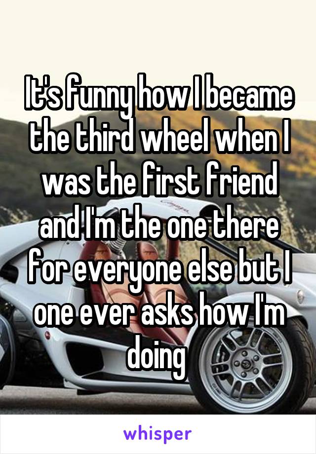 It's funny how I became the third wheel when I was the first friend and I'm the one there for everyone else but I one ever asks how I'm doing 