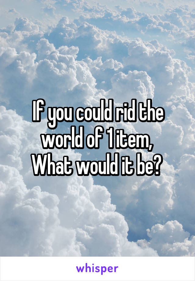 If you could rid the world of 1 item, 
What would it be? 